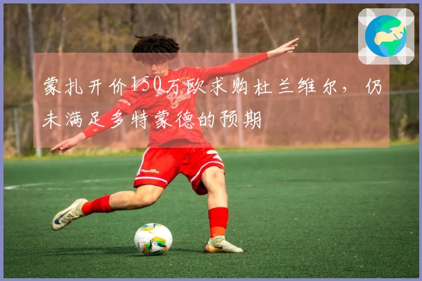 蒙扎开价150万欧求购杜兰维尔,仍未满足多特蒙德的预期