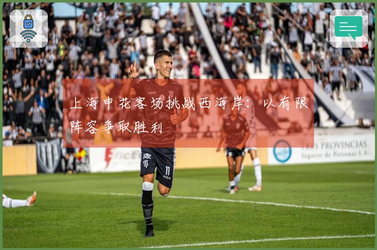 上海申花客场挑战西海岸:以有限阵容争取胜利