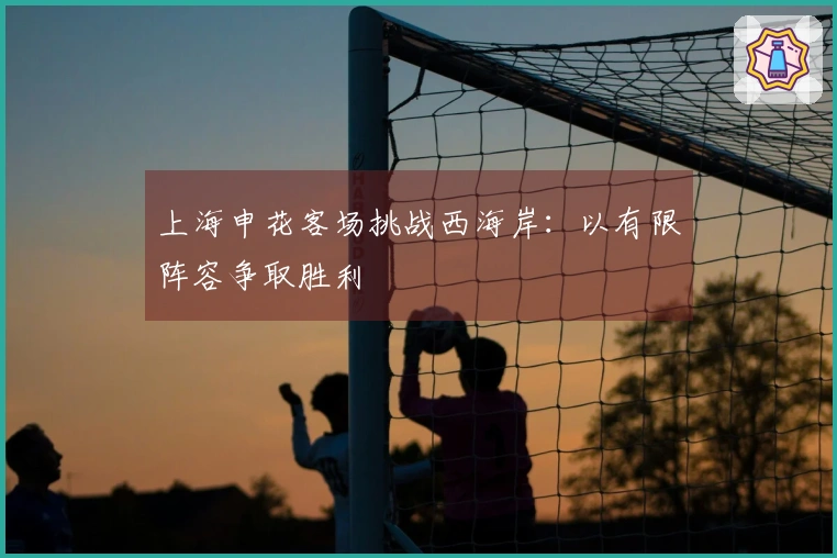 上海申花客场挑战西海岸：以有限阵容争取胜利